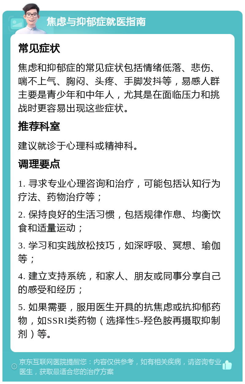 焦虑与抑郁症就医指南 常见症状 焦虑和抑郁症的常见症状包括情绪低落、悲伤、喘不上气、胸闷、头疼、手脚发抖等，易感人群主要是青少年和中年人，尤其是在面临压力和挑战时更容易出现这些症状。 推荐科室 建议就诊于心理科或精神科。 调理要点 1. 寻求专业心理咨询和治疗，可能包括认知行为疗法、药物治疗等； 2. 保持良好的生活习惯，包括规律作息、均衡饮食和适量运动； 3. 学习和实践放松技巧，如深呼吸、冥想、瑜伽等； 4. 建立支持系统，和家人、朋友或同事分享自己的感受和经历； 5. 如果需要，服用医生开具的抗焦虑或抗抑郁药物，如SSRI类药物（选择性5-羟色胺再摄取抑制剂）等。