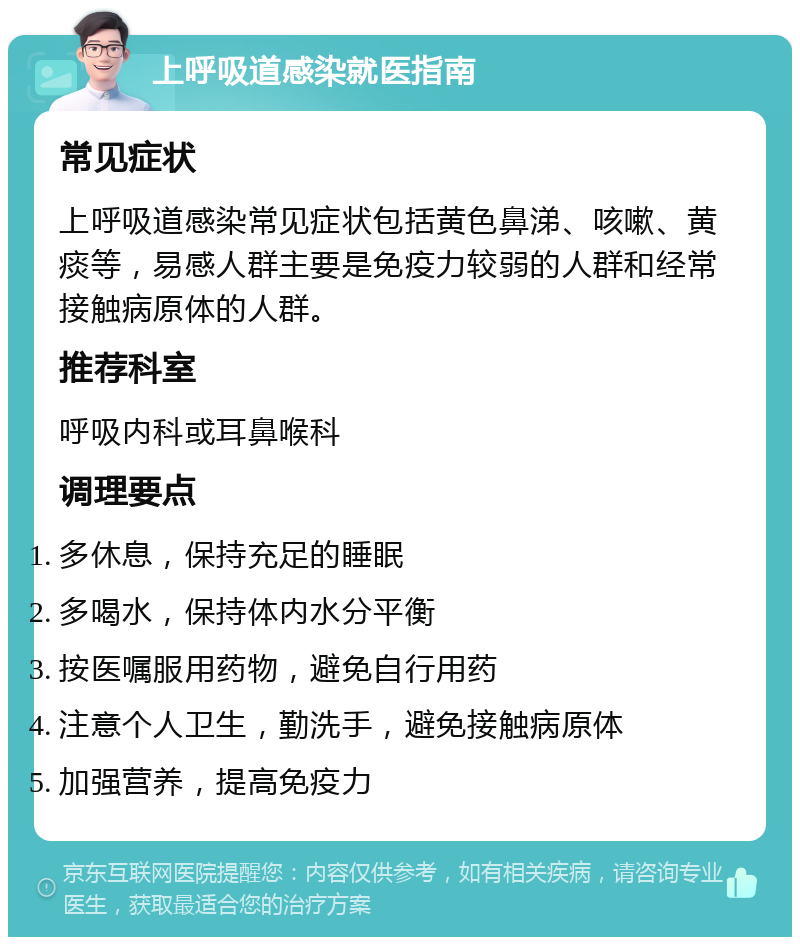 上呼吸道感染就医指南 常见症状 上呼吸道感染常见症状包括黄色鼻涕、咳嗽、黄痰等，易感人群主要是免疫力较弱的人群和经常接触病原体的人群。 推荐科室 呼吸内科或耳鼻喉科 调理要点 多休息，保持充足的睡眠 多喝水，保持体内水分平衡 按医嘱服用药物，避免自行用药 注意个人卫生，勤洗手，避免接触病原体 加强营养，提高免疫力