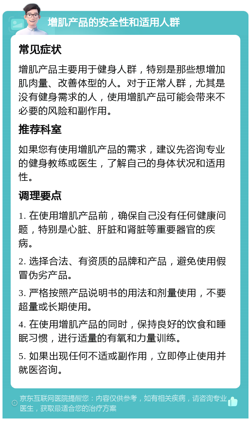 增肌产品的安全性和适用人群 常见症状 增肌产品主要用于健身人群，特别是那些想增加肌肉量、改善体型的人。对于正常人群，尤其是没有健身需求的人，使用增肌产品可能会带来不必要的风险和副作用。 推荐科室 如果您有使用增肌产品的需求，建议先咨询专业的健身教练或医生，了解自己的身体状况和适用性。 调理要点 1. 在使用增肌产品前，确保自己没有任何健康问题，特别是心脏、肝脏和肾脏等重要器官的疾病。 2. 选择合法、有资质的品牌和产品，避免使用假冒伪劣产品。 3. 严格按照产品说明书的用法和剂量使用，不要超量或长期使用。 4. 在使用增肌产品的同时，保持良好的饮食和睡眠习惯，进行适量的有氧和力量训练。 5. 如果出现任何不适或副作用，立即停止使用并就医咨询。