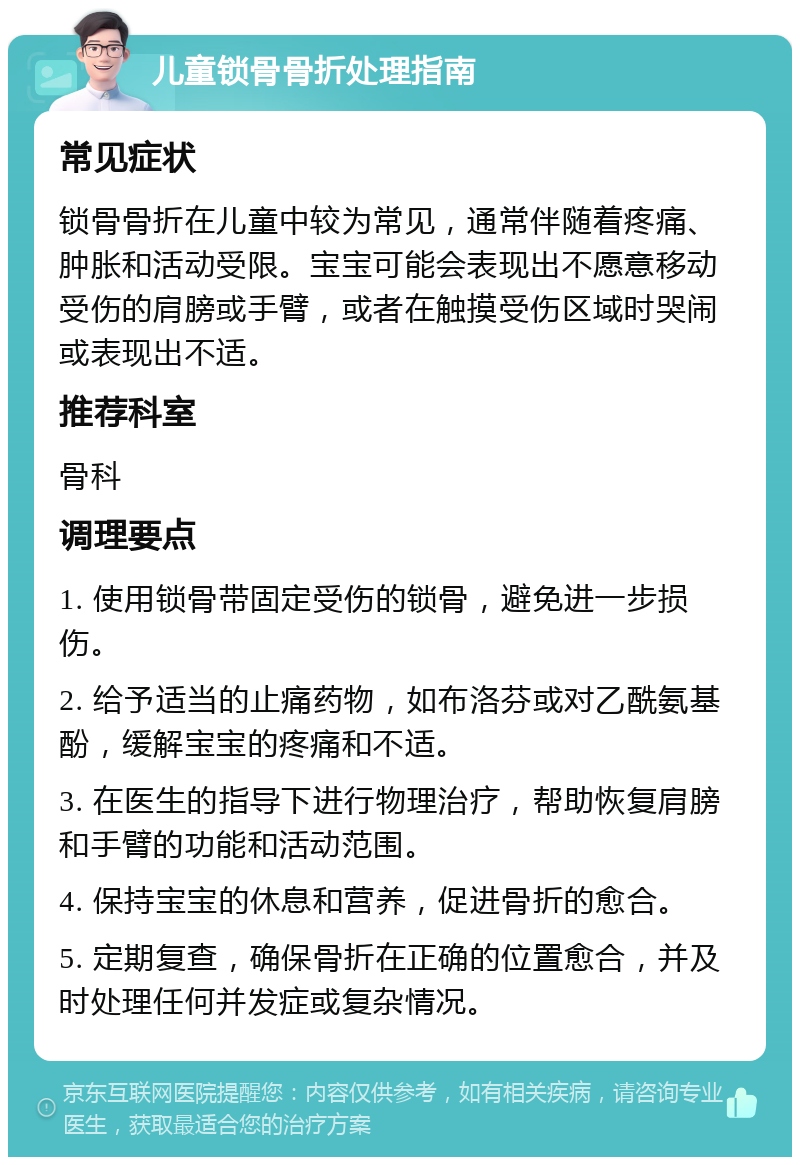 儿童锁骨骨折处理指南 常见症状 锁骨骨折在儿童中较为常见，通常伴随着疼痛、肿胀和活动受限。宝宝可能会表现出不愿意移动受伤的肩膀或手臂，或者在触摸受伤区域时哭闹或表现出不适。 推荐科室 骨科 调理要点 1. 使用锁骨带固定受伤的锁骨，避免进一步损伤。 2. 给予适当的止痛药物，如布洛芬或对乙酰氨基酚，缓解宝宝的疼痛和不适。 3. 在医生的指导下进行物理治疗，帮助恢复肩膀和手臂的功能和活动范围。 4. 保持宝宝的休息和营养，促进骨折的愈合。 5. 定期复查，确保骨折在正确的位置愈合，并及时处理任何并发症或复杂情况。