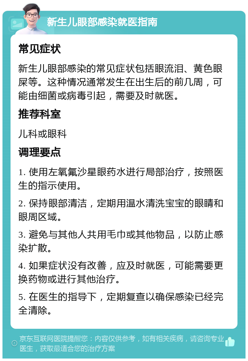 新生儿眼部感染就医指南 常见症状 新生儿眼部感染的常见症状包括眼流泪、黄色眼屎等。这种情况通常发生在出生后的前几周，可能由细菌或病毒引起，需要及时就医。 推荐科室 儿科或眼科 调理要点 1. 使用左氧氟沙星眼药水进行局部治疗，按照医生的指示使用。 2. 保持眼部清洁，定期用温水清洗宝宝的眼睛和眼周区域。 3. 避免与其他人共用毛巾或其他物品，以防止感染扩散。 4. 如果症状没有改善，应及时就医，可能需要更换药物或进行其他治疗。 5. 在医生的指导下，定期复查以确保感染已经完全清除。