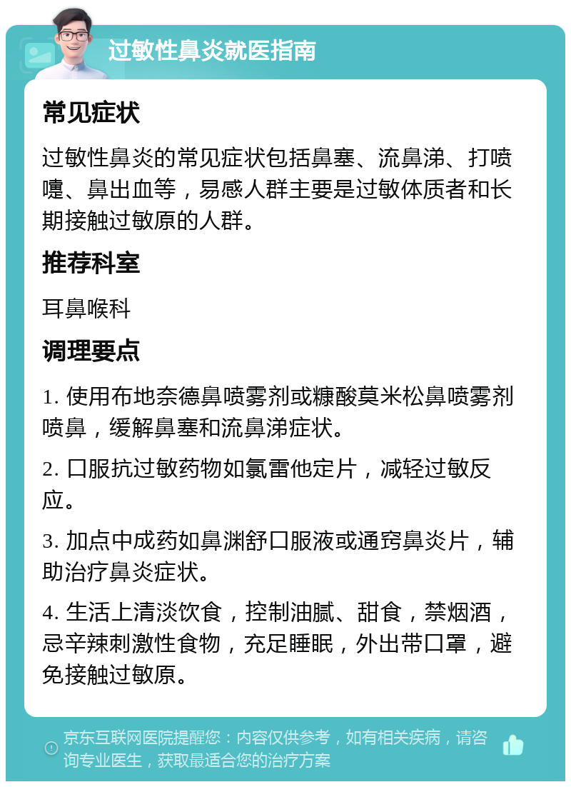 过敏性鼻炎就医指南 常见症状 过敏性鼻炎的常见症状包括鼻塞、流鼻涕、打喷嚏、鼻出血等，易感人群主要是过敏体质者和长期接触过敏原的人群。 推荐科室 耳鼻喉科 调理要点 1. 使用布地奈德鼻喷雾剂或糠酸莫米松鼻喷雾剂喷鼻，缓解鼻塞和流鼻涕症状。 2. 口服抗过敏药物如氯雷他定片，减轻过敏反应。 3. 加点中成药如鼻渊舒口服液或通窍鼻炎片，辅助治疗鼻炎症状。 4. 生活上清淡饮食，控制油腻、甜食，禁烟酒，忌辛辣刺激性食物，充足睡眠，外出带口罩，避免接触过敏原。