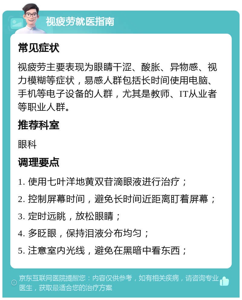 视疲劳就医指南 常见症状 视疲劳主要表现为眼睛干涩、酸胀、异物感、视力模糊等症状，易感人群包括长时间使用电脑、手机等电子设备的人群，尤其是教师、IT从业者等职业人群。 推荐科室 眼科 调理要点 1. 使用七叶洋地黄双苷滴眼液进行治疗； 2. 控制屏幕时间，避免长时间近距离盯着屏幕； 3. 定时远眺，放松眼睛； 4. 多眨眼，保持泪液分布均匀； 5. 注意室内光线，避免在黑暗中看东西；