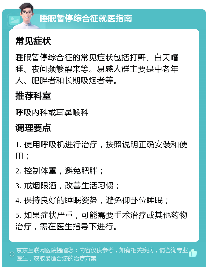 睡眠暂停综合征就医指南 常见症状 睡眠暂停综合征的常见症状包括打鼾、白天嗜睡、夜间频繁醒来等。易感人群主要是中老年人、肥胖者和长期吸烟者等。 推荐科室 呼吸内科或耳鼻喉科 调理要点 1. 使用呼吸机进行治疗，按照说明正确安装和使用； 2. 控制体重，避免肥胖； 3. 戒烟限酒，改善生活习惯； 4. 保持良好的睡眠姿势，避免仰卧位睡眠； 5. 如果症状严重，可能需要手术治疗或其他药物治疗，需在医生指导下进行。