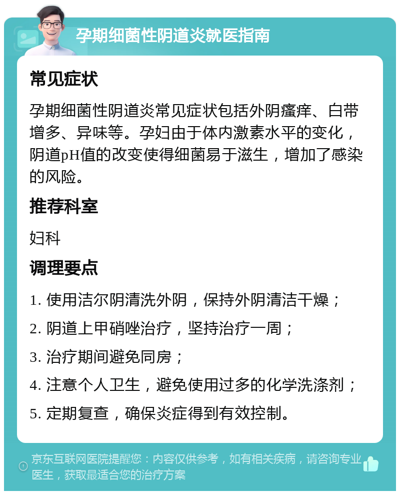 孕期细菌性阴道炎就医指南 常见症状 孕期细菌性阴道炎常见症状包括外阴瘙痒、白带增多、异味等。孕妇由于体内激素水平的变化，阴道pH值的改变使得细菌易于滋生，增加了感染的风险。 推荐科室 妇科 调理要点 1. 使用洁尔阴清洗外阴，保持外阴清洁干燥； 2. 阴道上甲硝唑治疗，坚持治疗一周； 3. 治疗期间避免同房； 4. 注意个人卫生，避免使用过多的化学洗涤剂； 5. 定期复查，确保炎症得到有效控制。