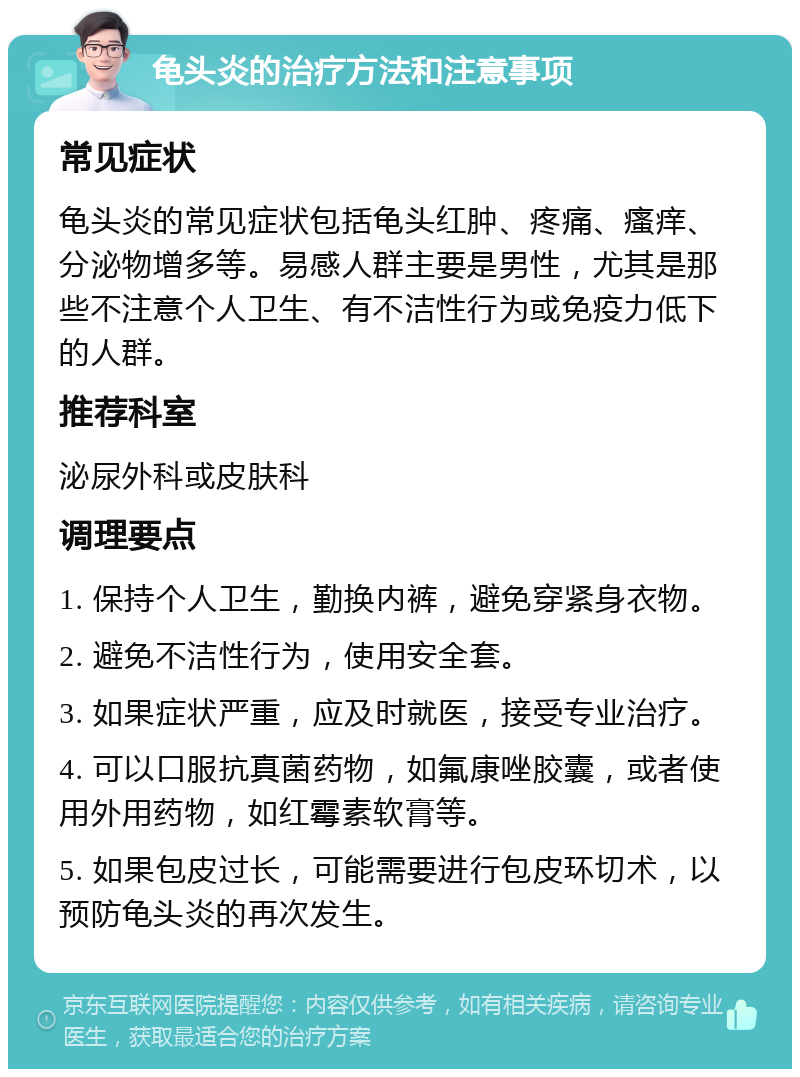 龟头炎的治疗方法和注意事项 常见症状 龟头炎的常见症状包括龟头红肿、疼痛、瘙痒、分泌物增多等。易感人群主要是男性，尤其是那些不注意个人卫生、有不洁性行为或免疫力低下的人群。 推荐科室 泌尿外科或皮肤科 调理要点 1. 保持个人卫生，勤换内裤，避免穿紧身衣物。 2. 避免不洁性行为，使用安全套。 3. 如果症状严重，应及时就医，接受专业治疗。 4. 可以口服抗真菌药物，如氟康唑胶囊，或者使用外用药物，如红霉素软膏等。 5. 如果包皮过长，可能需要进行包皮环切术，以预防龟头炎的再次发生。