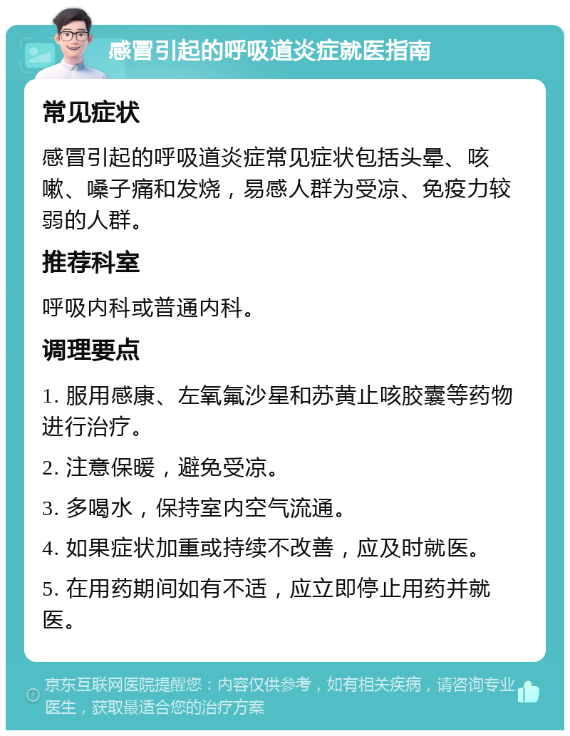 感冒引起的呼吸道炎症就医指南 常见症状 感冒引起的呼吸道炎症常见症状包括头晕、咳嗽、嗓子痛和发烧，易感人群为受凉、免疫力较弱的人群。 推荐科室 呼吸内科或普通内科。 调理要点 1. 服用感康、左氧氟沙星和苏黄止咳胶囊等药物进行治疗。 2. 注意保暖，避免受凉。 3. 多喝水，保持室内空气流通。 4. 如果症状加重或持续不改善，应及时就医。 5. 在用药期间如有不适，应立即停止用药并就医。