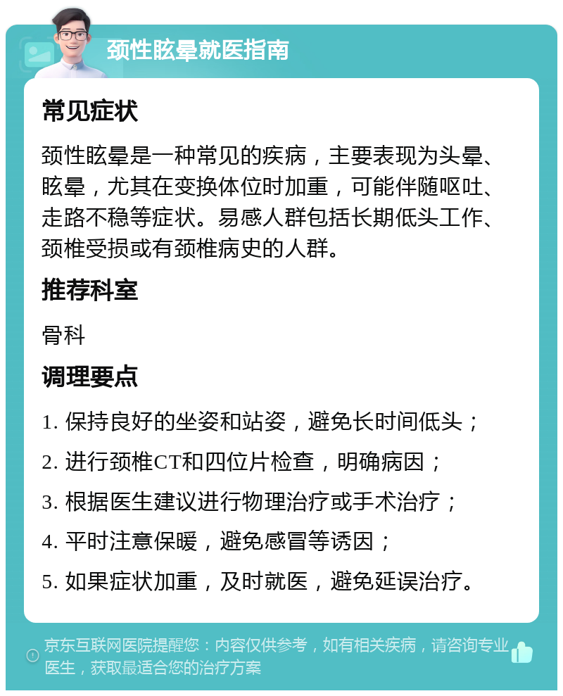 颈性眩晕就医指南 常见症状 颈性眩晕是一种常见的疾病，主要表现为头晕、眩晕，尤其在变换体位时加重，可能伴随呕吐、走路不稳等症状。易感人群包括长期低头工作、颈椎受损或有颈椎病史的人群。 推荐科室 骨科 调理要点 1. 保持良好的坐姿和站姿，避免长时间低头； 2. 进行颈椎CT和四位片检查，明确病因； 3. 根据医生建议进行物理治疗或手术治疗； 4. 平时注意保暖，避免感冒等诱因； 5. 如果症状加重，及时就医，避免延误治疗。