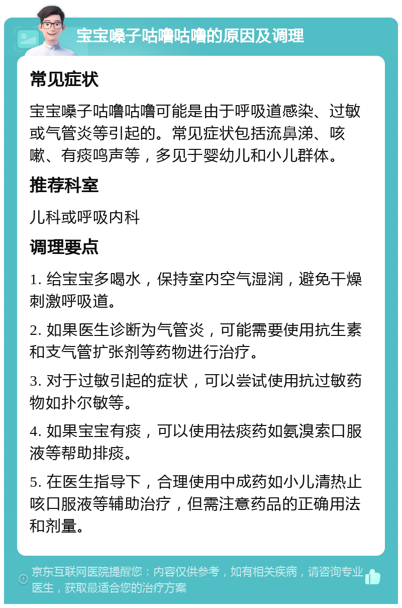 宝宝嗓子咕噜咕噜的原因及调理 常见症状 宝宝嗓子咕噜咕噜可能是由于呼吸道感染、过敏或气管炎等引起的。常见症状包括流鼻涕、咳嗽、有痰鸣声等，多见于婴幼儿和小儿群体。 推荐科室 儿科或呼吸内科 调理要点 1. 给宝宝多喝水，保持室内空气湿润，避免干燥刺激呼吸道。 2. 如果医生诊断为气管炎，可能需要使用抗生素和支气管扩张剂等药物进行治疗。 3. 对于过敏引起的症状，可以尝试使用抗过敏药物如扑尔敏等。 4. 如果宝宝有痰，可以使用祛痰药如氨溴索口服液等帮助排痰。 5. 在医生指导下，合理使用中成药如小儿清热止咳口服液等辅助治疗，但需注意药品的正确用法和剂量。