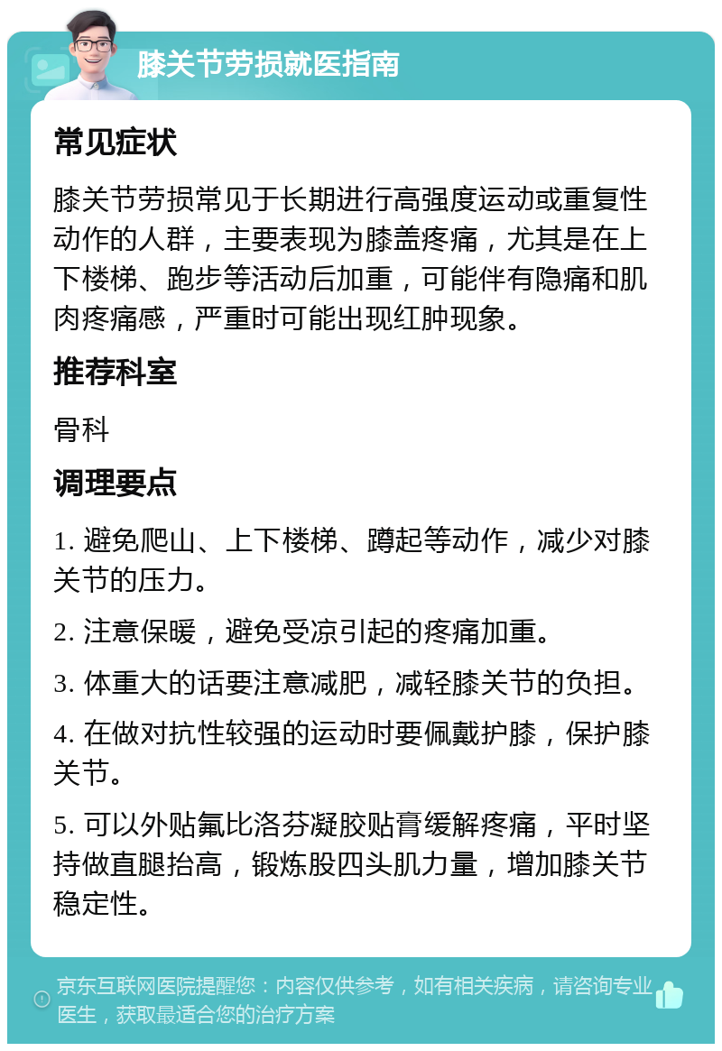 膝关节劳损就医指南 常见症状 膝关节劳损常见于长期进行高强度运动或重复性动作的人群，主要表现为膝盖疼痛，尤其是在上下楼梯、跑步等活动后加重，可能伴有隐痛和肌肉疼痛感，严重时可能出现红肿现象。 推荐科室 骨科 调理要点 1. 避免爬山、上下楼梯、蹲起等动作，减少对膝关节的压力。 2. 注意保暖，避免受凉引起的疼痛加重。 3. 体重大的话要注意减肥，减轻膝关节的负担。 4. 在做对抗性较强的运动时要佩戴护膝，保护膝关节。 5. 可以外贴氟比洛芬凝胶贴膏缓解疼痛，平时坚持做直腿抬高，锻炼股四头肌力量，增加膝关节稳定性。