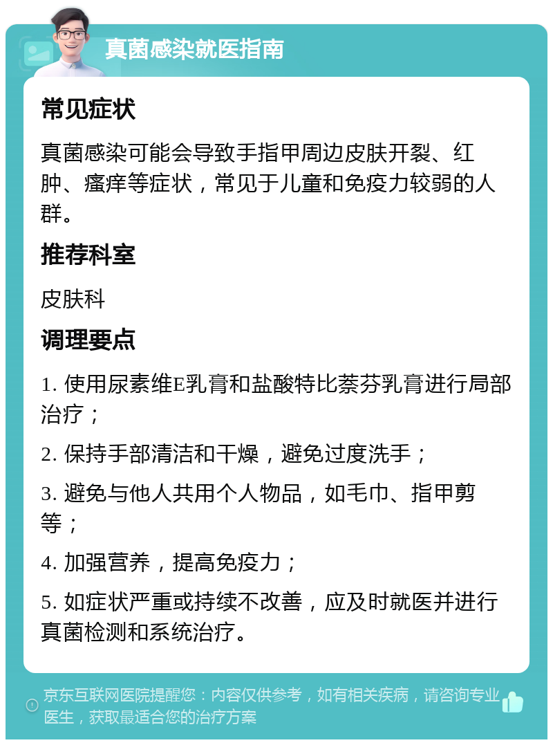 真菌感染就医指南 常见症状 真菌感染可能会导致手指甲周边皮肤开裂、红肿、瘙痒等症状，常见于儿童和免疫力较弱的人群。 推荐科室 皮肤科 调理要点 1. 使用尿素维E乳膏和盐酸特比萘芬乳膏进行局部治疗； 2. 保持手部清洁和干燥，避免过度洗手； 3. 避免与他人共用个人物品，如毛巾、指甲剪等； 4. 加强营养，提高免疫力； 5. 如症状严重或持续不改善，应及时就医并进行真菌检测和系统治疗。