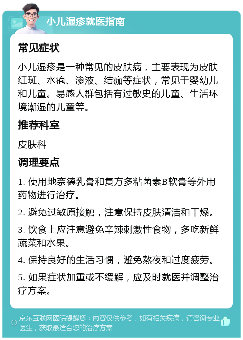 小儿湿疹就医指南 常见症状 小儿湿疹是一种常见的皮肤病，主要表现为皮肤红斑、水疱、渗液、结痂等症状，常见于婴幼儿和儿童。易感人群包括有过敏史的儿童、生活环境潮湿的儿童等。 推荐科室 皮肤科 调理要点 1. 使用地奈德乳膏和复方多粘菌素B软膏等外用药物进行治疗。 2. 避免过敏原接触，注意保持皮肤清洁和干燥。 3. 饮食上应注意避免辛辣刺激性食物，多吃新鲜蔬菜和水果。 4. 保持良好的生活习惯，避免熬夜和过度疲劳。 5. 如果症状加重或不缓解，应及时就医并调整治疗方案。