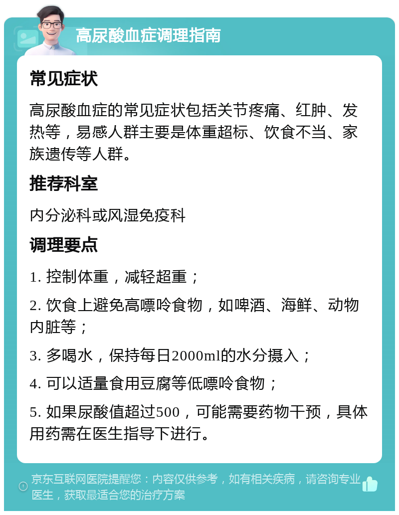 高尿酸血症调理指南 常见症状 高尿酸血症的常见症状包括关节疼痛、红肿、发热等，易感人群主要是体重超标、饮食不当、家族遗传等人群。 推荐科室 内分泌科或风湿免疫科 调理要点 1. 控制体重，减轻超重； 2. 饮食上避免高嘌呤食物，如啤酒、海鲜、动物内脏等； 3. 多喝水，保持每日2000ml的水分摄入； 4. 可以适量食用豆腐等低嘌呤食物； 5. 如果尿酸值超过500，可能需要药物干预，具体用药需在医生指导下进行。