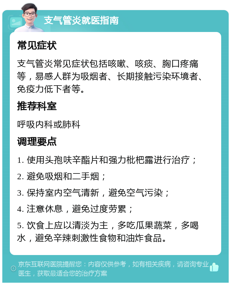 支气管炎就医指南 常见症状 支气管炎常见症状包括咳嗽、咳痰、胸口疼痛等，易感人群为吸烟者、长期接触污染环境者、免疫力低下者等。 推荐科室 呼吸内科或肺科 调理要点 1. 使用头孢呋辛酯片和强力枇杷露进行治疗； 2. 避免吸烟和二手烟； 3. 保持室内空气清新，避免空气污染； 4. 注意休息，避免过度劳累； 5. 饮食上应以清淡为主，多吃瓜果蔬菜，多喝水，避免辛辣刺激性食物和油炸食品。