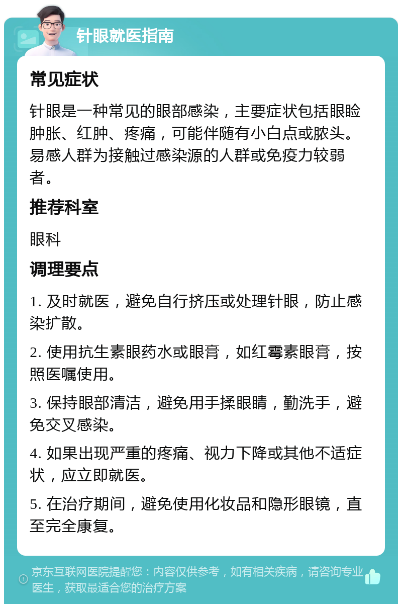 针眼就医指南 常见症状 针眼是一种常见的眼部感染，主要症状包括眼睑肿胀、红肿、疼痛，可能伴随有小白点或脓头。易感人群为接触过感染源的人群或免疫力较弱者。 推荐科室 眼科 调理要点 1. 及时就医，避免自行挤压或处理针眼，防止感染扩散。 2. 使用抗生素眼药水或眼膏，如红霉素眼膏，按照医嘱使用。 3. 保持眼部清洁，避免用手揉眼睛，勤洗手，避免交叉感染。 4. 如果出现严重的疼痛、视力下降或其他不适症状，应立即就医。 5. 在治疗期间，避免使用化妆品和隐形眼镜，直至完全康复。