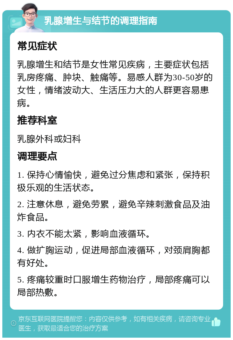 乳腺增生与结节的调理指南 常见症状 乳腺增生和结节是女性常见疾病，主要症状包括乳房疼痛、肿块、触痛等。易感人群为30-50岁的女性，情绪波动大、生活压力大的人群更容易患病。 推荐科室 乳腺外科或妇科 调理要点 1. 保持心情愉快，避免过分焦虑和紧张，保持积极乐观的生活状态。 2. 注意休息，避免劳累，避免辛辣刺激食品及油炸食品。 3. 内衣不能太紧，影响血液循环。 4. 做扩胸运动，促进局部血液循环，对颈肩胸都有好处。 5. 疼痛较重时口服增生药物治疗，局部疼痛可以局部热敷。