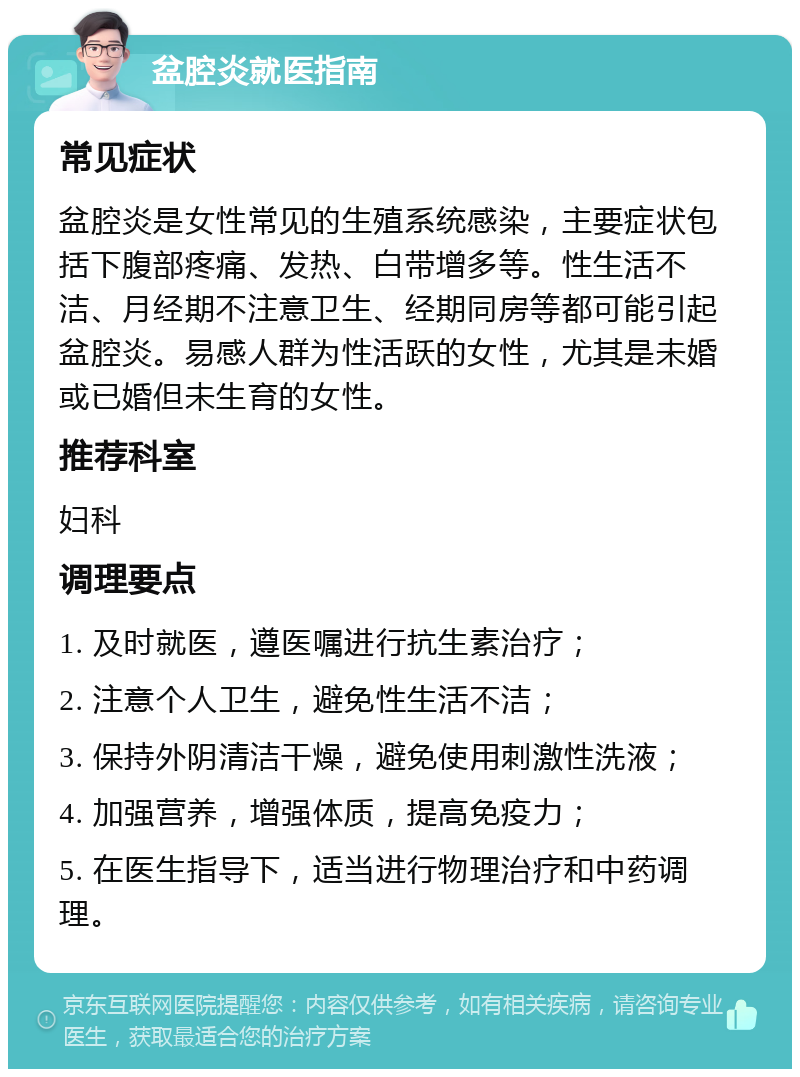 盆腔炎就医指南 常见症状 盆腔炎是女性常见的生殖系统感染，主要症状包括下腹部疼痛、发热、白带增多等。性生活不洁、月经期不注意卫生、经期同房等都可能引起盆腔炎。易感人群为性活跃的女性，尤其是未婚或已婚但未生育的女性。 推荐科室 妇科 调理要点 1. 及时就医，遵医嘱进行抗生素治疗； 2. 注意个人卫生，避免性生活不洁； 3. 保持外阴清洁干燥，避免使用刺激性洗液； 4. 加强营养，增强体质，提高免疫力； 5. 在医生指导下，适当进行物理治疗和中药调理。