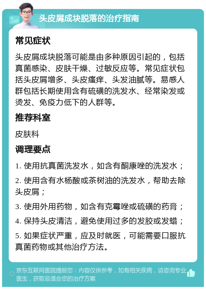 头皮屑成块脱落的治疗指南 常见症状 头皮屑成块脱落可能是由多种原因引起的，包括真菌感染、皮肤干燥、过敏反应等。常见症状包括头皮屑增多、头皮瘙痒、头发油腻等。易感人群包括长期使用含有硫磺的洗发水、经常染发或烫发、免疫力低下的人群等。 推荐科室 皮肤科 调理要点 1. 使用抗真菌洗发水，如含有酮康唑的洗发水； 2. 使用含有水杨酸或茶树油的洗发水，帮助去除头皮屑； 3. 使用外用药物，如含有克霉唑或硫磺的药膏； 4. 保持头皮清洁，避免使用过多的发胶或发蜡； 5. 如果症状严重，应及时就医，可能需要口服抗真菌药物或其他治疗方法。