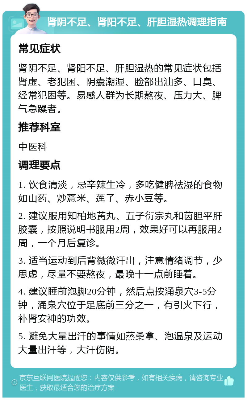 肾阴不足、肾阳不足、肝胆湿热调理指南 常见症状 肾阴不足、肾阳不足、肝胆湿热的常见症状包括肾虚、老犯困、阴囊潮湿、脸部出油多、口臭、经常犯困等。易感人群为长期熬夜、压力大、脾气急躁者。 推荐科室 中医科 调理要点 1. 饮食清淡，忌辛辣生冷，多吃健脾祛湿的食物如山药、炒薏米、莲子、赤小豆等。 2. 建议服用知柏地黄丸、五子衍宗丸和茵胆平肝胶囊，按照说明书服用2周，效果好可以再服用2周，一个月后复诊。 3. 适当运动到后背微微汗出，注意情绪调节，少思虑，尽量不要熬夜，最晚十一点前睡着。 4. 建议睡前泡脚20分钟，然后点按涌泉穴3-5分钟，涌泉穴位于足底前三分之一，有引火下行，补肾安神的功效。 5. 避免大量出汗的事情如蒸桑拿、泡温泉及运动大量出汗等，大汗伤阴。