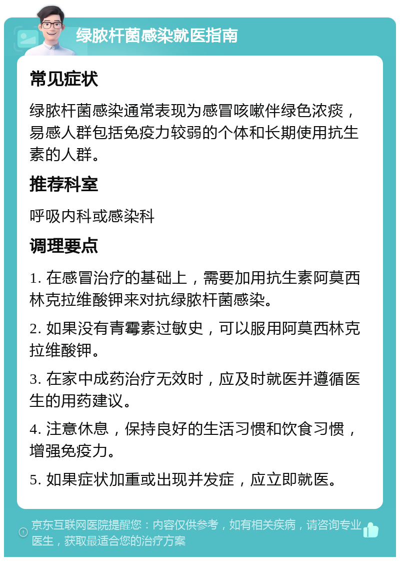 绿脓杆菌感染就医指南 常见症状 绿脓杆菌感染通常表现为感冒咳嗽伴绿色浓痰，易感人群包括免疫力较弱的个体和长期使用抗生素的人群。 推荐科室 呼吸内科或感染科 调理要点 1. 在感冒治疗的基础上，需要加用抗生素阿莫西林克拉维酸钾来对抗绿脓杆菌感染。 2. 如果没有青霉素过敏史，可以服用阿莫西林克拉维酸钾。 3. 在家中成药治疗无效时，应及时就医并遵循医生的用药建议。 4. 注意休息，保持良好的生活习惯和饮食习惯，增强免疫力。 5. 如果症状加重或出现并发症，应立即就医。