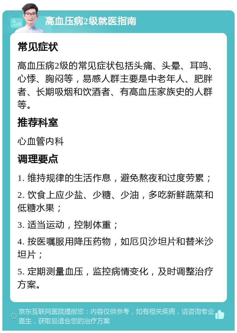 高血压病2级就医指南 常见症状 高血压病2级的常见症状包括头痛、头晕、耳鸣、心悸、胸闷等，易感人群主要是中老年人、肥胖者、长期吸烟和饮酒者、有高血压家族史的人群等。 推荐科室 心血管内科 调理要点 1. 维持规律的生活作息，避免熬夜和过度劳累； 2. 饮食上应少盐、少糖、少油，多吃新鲜蔬菜和低糖水果； 3. 适当运动，控制体重； 4. 按医嘱服用降压药物，如厄贝沙坦片和替米沙坦片； 5. 定期测量血压，监控病情变化，及时调整治疗方案。