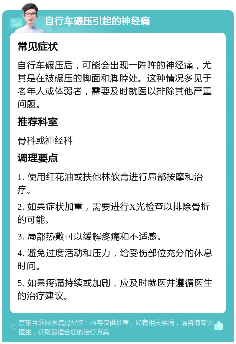 自行车碾压引起的神经痛 常见症状 自行车碾压后，可能会出现一阵阵的神经痛，尤其是在被碾压的脚面和脚脖处。这种情况多见于老年人或体弱者，需要及时就医以排除其他严重问题。 推荐科室 骨科或神经科 调理要点 1. 使用红花油或扶他林软膏进行局部按摩和治疗。 2. 如果症状加重，需要进行X光检查以排除骨折的可能。 3. 局部热敷可以缓解疼痛和不适感。 4. 避免过度活动和压力，给受伤部位充分的休息时间。 5. 如果疼痛持续或加剧，应及时就医并遵循医生的治疗建议。