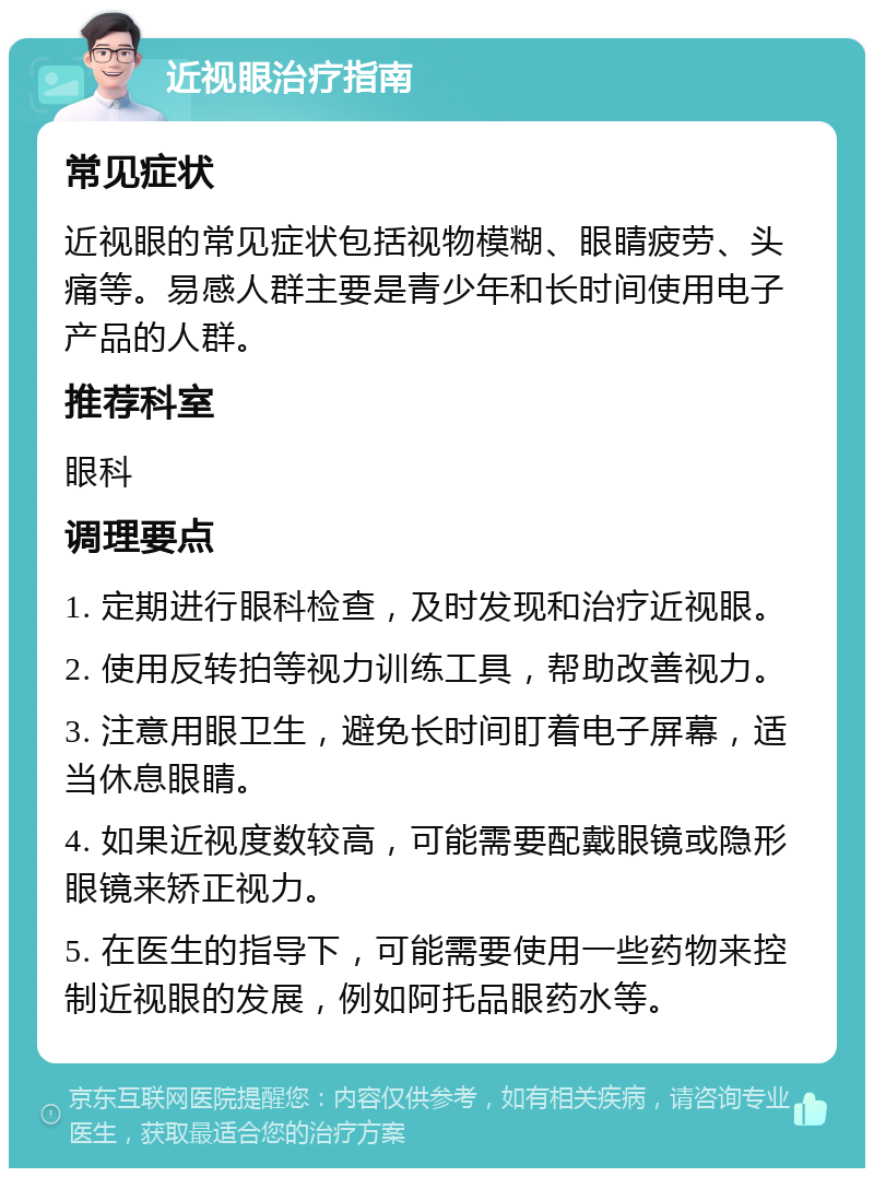 近视眼治疗指南 常见症状 近视眼的常见症状包括视物模糊、眼睛疲劳、头痛等。易感人群主要是青少年和长时间使用电子产品的人群。 推荐科室 眼科 调理要点 1. 定期进行眼科检查，及时发现和治疗近视眼。 2. 使用反转拍等视力训练工具，帮助改善视力。 3. 注意用眼卫生，避免长时间盯着电子屏幕，适当休息眼睛。 4. 如果近视度数较高，可能需要配戴眼镜或隐形眼镜来矫正视力。 5. 在医生的指导下，可能需要使用一些药物来控制近视眼的发展，例如阿托品眼药水等。