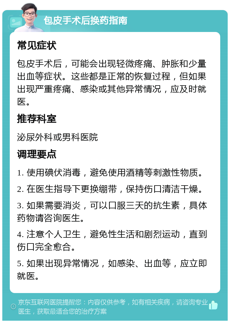 包皮手术后换药指南 常见症状 包皮手术后，可能会出现轻微疼痛、肿胀和少量出血等症状。这些都是正常的恢复过程，但如果出现严重疼痛、感染或其他异常情况，应及时就医。 推荐科室 泌尿外科或男科医院 调理要点 1. 使用碘伏消毒，避免使用酒精等刺激性物质。 2. 在医生指导下更换绷带，保持伤口清洁干燥。 3. 如果需要消炎，可以口服三天的抗生素，具体药物请咨询医生。 4. 注意个人卫生，避免性生活和剧烈运动，直到伤口完全愈合。 5. 如果出现异常情况，如感染、出血等，应立即就医。