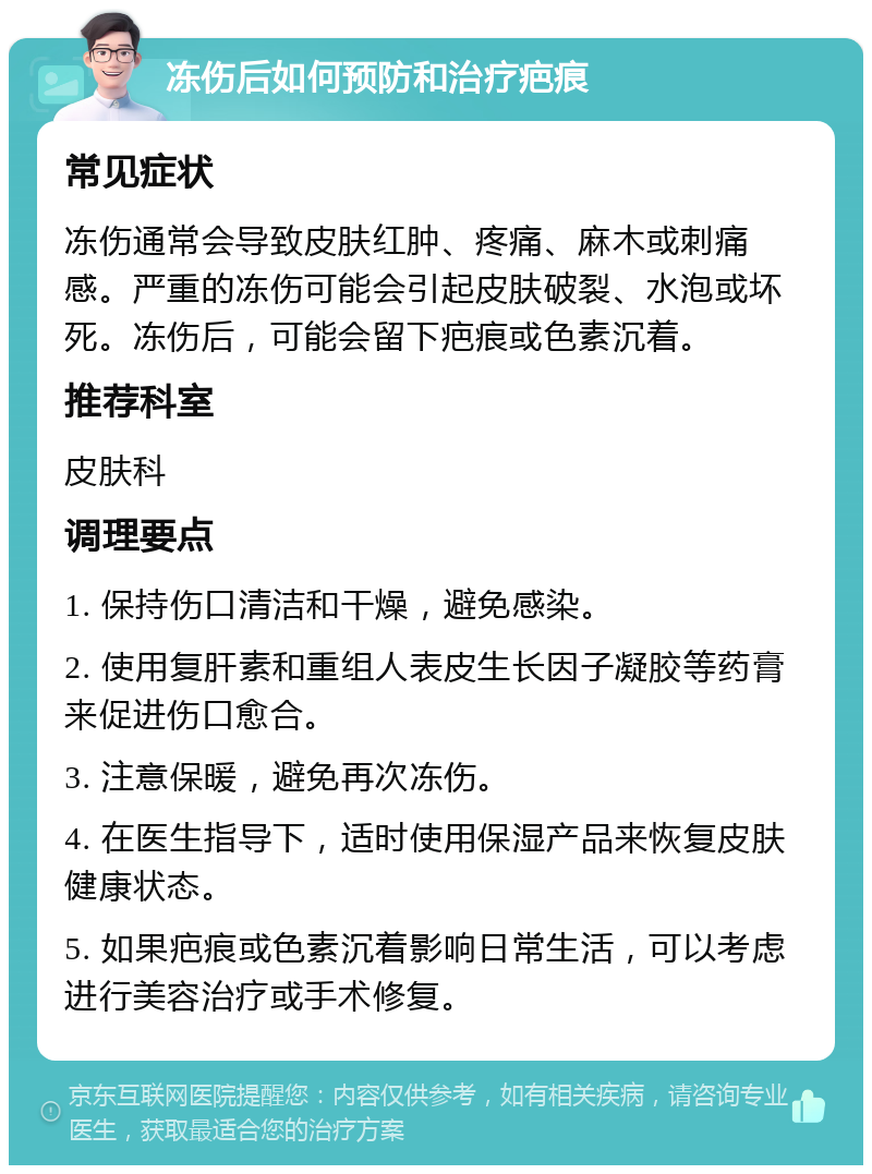 冻伤后如何预防和治疗疤痕 常见症状 冻伤通常会导致皮肤红肿、疼痛、麻木或刺痛感。严重的冻伤可能会引起皮肤破裂、水泡或坏死。冻伤后，可能会留下疤痕或色素沉着。 推荐科室 皮肤科 调理要点 1. 保持伤口清洁和干燥，避免感染。 2. 使用复肝素和重组人表皮生长因子凝胶等药膏来促进伤口愈合。 3. 注意保暖，避免再次冻伤。 4. 在医生指导下，适时使用保湿产品来恢复皮肤健康状态。 5. 如果疤痕或色素沉着影响日常生活，可以考虑进行美容治疗或手术修复。