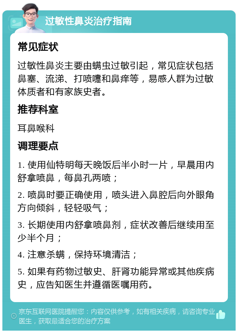 过敏性鼻炎治疗指南 常见症状 过敏性鼻炎主要由螨虫过敏引起，常见症状包括鼻塞、流涕、打喷嚏和鼻痒等，易感人群为过敏体质者和有家族史者。 推荐科室 耳鼻喉科 调理要点 1. 使用仙特明每天晚饭后半小时一片，早晨用内舒拿喷鼻，每鼻孔两喷； 2. 喷鼻时要正确使用，喷头进入鼻腔后向外眼角方向倾斜，轻轻吸气； 3. 长期使用内舒拿喷鼻剂，症状改善后继续用至少半个月； 4. 注意杀螨，保持环境清洁； 5. 如果有药物过敏史、肝肾功能异常或其他疾病史，应告知医生并遵循医嘱用药。