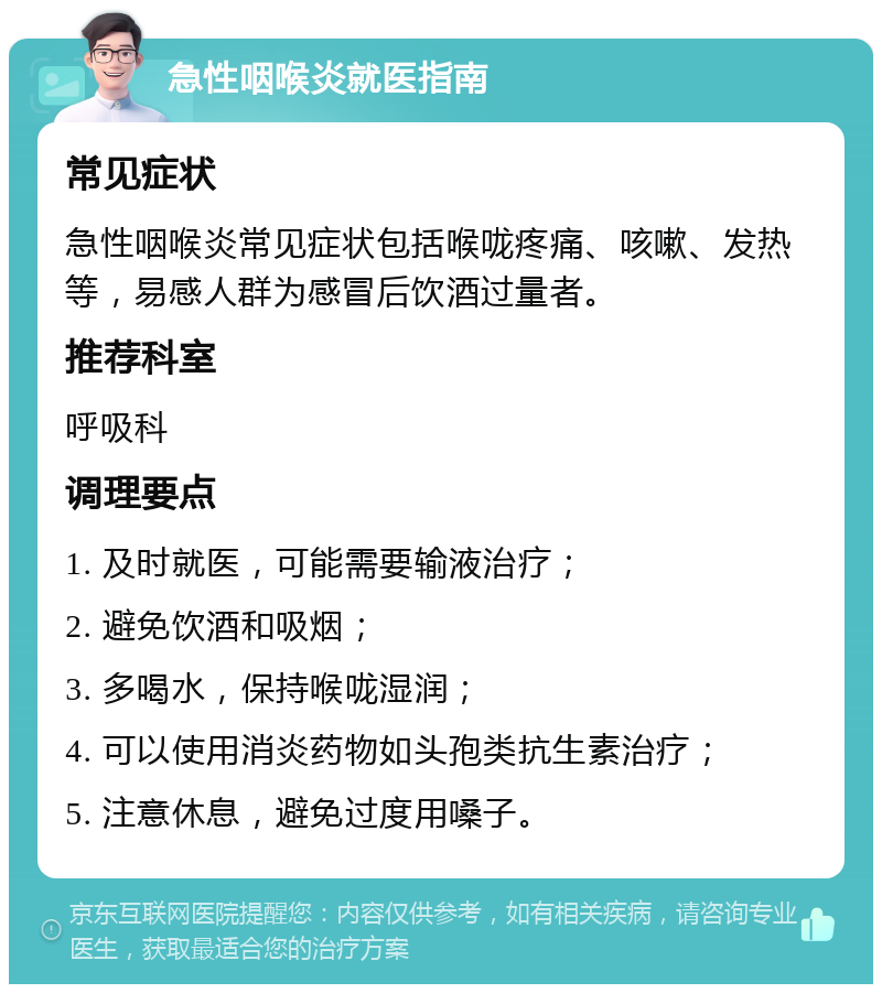 急性咽喉炎就医指南 常见症状 急性咽喉炎常见症状包括喉咙疼痛、咳嗽、发热等，易感人群为感冒后饮酒过量者。 推荐科室 呼吸科 调理要点 1. 及时就医，可能需要输液治疗； 2. 避免饮酒和吸烟； 3. 多喝水，保持喉咙湿润； 4. 可以使用消炎药物如头孢类抗生素治疗； 5. 注意休息，避免过度用嗓子。