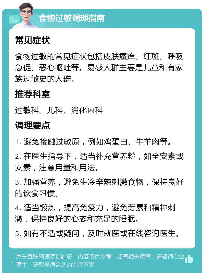 食物过敏调理指南 常见症状 食物过敏的常见症状包括皮肤瘙痒、红斑、呼吸急促、恶心呕吐等。易感人群主要是儿童和有家族过敏史的人群。 推荐科室 过敏科、儿科、消化内科 调理要点 1. 避免接触过敏原，例如鸡蛋白、牛羊肉等。 2. 在医生指导下，适当补充营养粉，如全安素或安素，注意用量和用法。 3. 加强营养，避免生冷辛辣刺激食物，保持良好的饮食习惯。 4. 适当锻炼，提高免疫力，避免劳累和精神刺激，保持良好的心态和充足的睡眠。 5. 如有不适或疑问，及时就医或在线咨询医生。