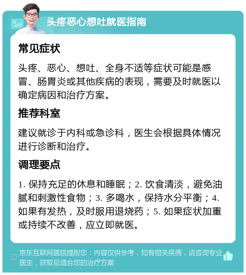 头疼恶心想吐就医指南 常见症状 头疼、恶心、想吐、全身不适等症状可能是感冒、肠胃炎或其他疾病的表现，需要及时就医以确定病因和治疗方案。 推荐科室 建议就诊于内科或急诊科，医生会根据具体情况进行诊断和治疗。 调理要点 1. 保持充足的休息和睡眠；2. 饮食清淡，避免油腻和刺激性食物；3. 多喝水，保持水分平衡；4. 如果有发热，及时服用退烧药；5. 如果症状加重或持续不改善，应立即就医。