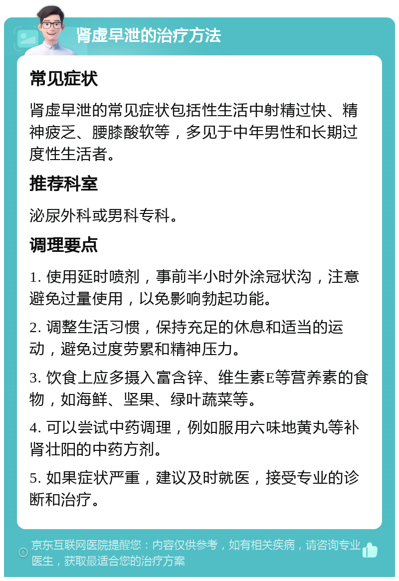 肾虚早泄的治疗方法 常见症状 肾虚早泄的常见症状包括性生活中射精过快、精神疲乏、腰膝酸软等，多见于中年男性和长期过度性生活者。 推荐科室 泌尿外科或男科专科。 调理要点 1. 使用延时喷剂，事前半小时外涂冠状沟，注意避免过量使用，以免影响勃起功能。 2. 调整生活习惯，保持充足的休息和适当的运动，避免过度劳累和精神压力。 3. 饮食上应多摄入富含锌、维生素E等营养素的食物，如海鲜、坚果、绿叶蔬菜等。 4. 可以尝试中药调理，例如服用六味地黄丸等补肾壮阳的中药方剂。 5. 如果症状严重，建议及时就医，接受专业的诊断和治疗。