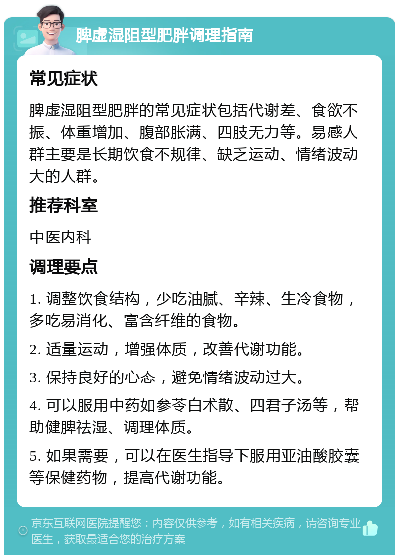 脾虚湿阻型肥胖调理指南 常见症状 脾虚湿阻型肥胖的常见症状包括代谢差、食欲不振、体重增加、腹部胀满、四肢无力等。易感人群主要是长期饮食不规律、缺乏运动、情绪波动大的人群。 推荐科室 中医内科 调理要点 1. 调整饮食结构，少吃油腻、辛辣、生冷食物，多吃易消化、富含纤维的食物。 2. 适量运动，增强体质，改善代谢功能。 3. 保持良好的心态，避免情绪波动过大。 4. 可以服用中药如参苓白术散、四君子汤等，帮助健脾祛湿、调理体质。 5. 如果需要，可以在医生指导下服用亚油酸胶囊等保健药物，提高代谢功能。