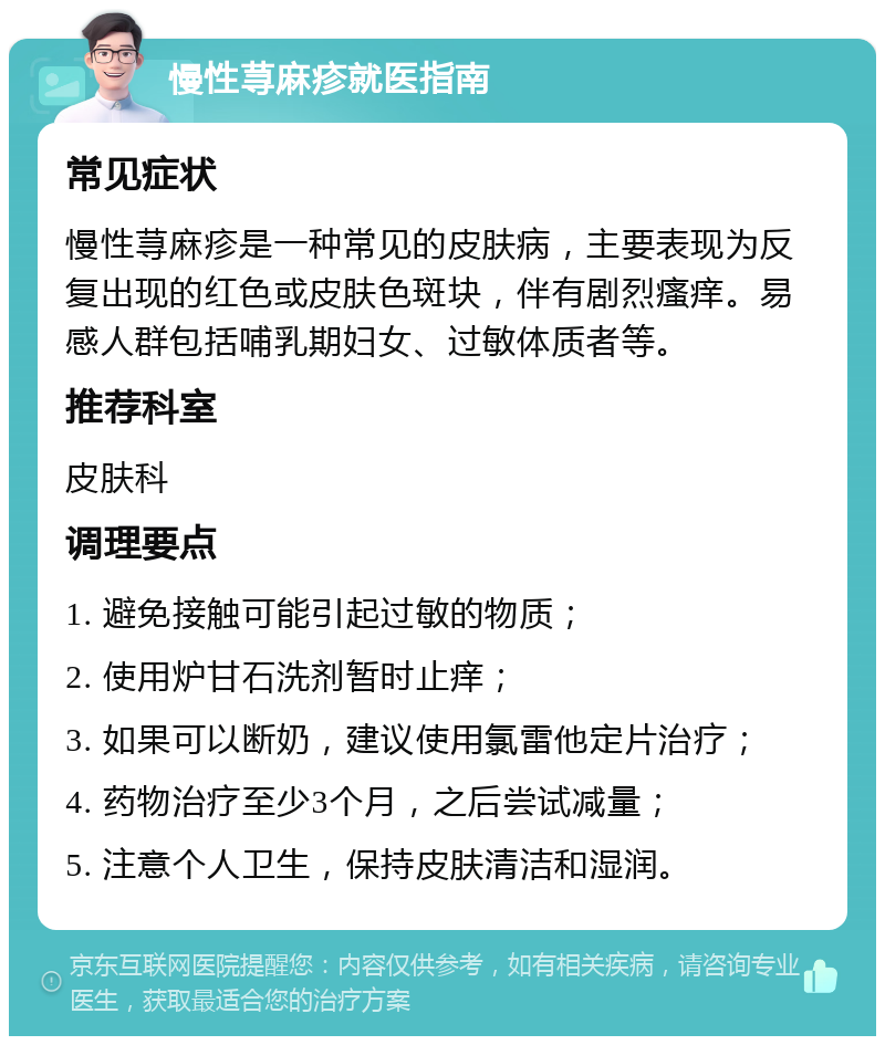 慢性荨麻疹就医指南 常见症状 慢性荨麻疹是一种常见的皮肤病，主要表现为反复出现的红色或皮肤色斑块，伴有剧烈瘙痒。易感人群包括哺乳期妇女、过敏体质者等。 推荐科室 皮肤科 调理要点 1. 避免接触可能引起过敏的物质； 2. 使用炉甘石洗剂暂时止痒； 3. 如果可以断奶，建议使用氯雷他定片治疗； 4. 药物治疗至少3个月，之后尝试减量； 5. 注意个人卫生，保持皮肤清洁和湿润。