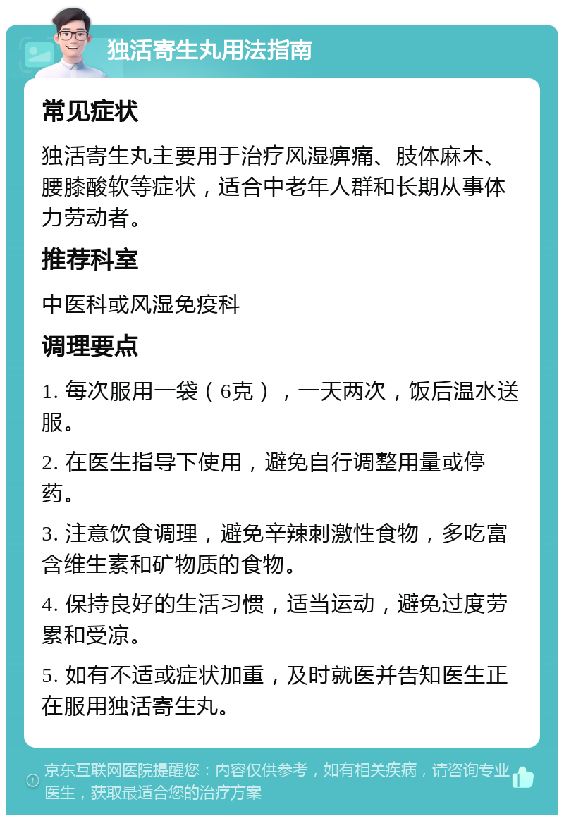 独活寄生丸用法指南 常见症状 独活寄生丸主要用于治疗风湿痹痛、肢体麻木、腰膝酸软等症状，适合中老年人群和长期从事体力劳动者。 推荐科室 中医科或风湿免疫科 调理要点 1. 每次服用一袋（6克），一天两次，饭后温水送服。 2. 在医生指导下使用，避免自行调整用量或停药。 3. 注意饮食调理，避免辛辣刺激性食物，多吃富含维生素和矿物质的食物。 4. 保持良好的生活习惯，适当运动，避免过度劳累和受凉。 5. 如有不适或症状加重，及时就医并告知医生正在服用独活寄生丸。