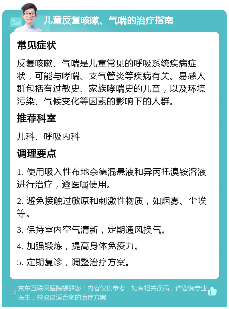 儿童反复咳嗽、气喘的治疗指南 常见症状 反复咳嗽、气喘是儿童常见的呼吸系统疾病症状，可能与哮喘、支气管炎等疾病有关。易感人群包括有过敏史、家族哮喘史的儿童，以及环境污染、气候变化等因素的影响下的人群。 推荐科室 儿科、呼吸内科 调理要点 1. 使用吸入性布地奈德混悬液和异丙托溴铵溶液进行治疗，遵医嘱使用。 2. 避免接触过敏原和刺激性物质，如烟雾、尘埃等。 3. 保持室内空气清新，定期通风换气。 4. 加强锻炼，提高身体免疫力。 5. 定期复诊，调整治疗方案。