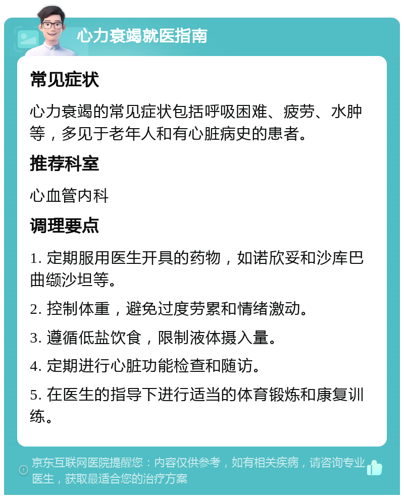 心力衰竭就医指南 常见症状 心力衰竭的常见症状包括呼吸困难、疲劳、水肿等，多见于老年人和有心脏病史的患者。 推荐科室 心血管内科 调理要点 1. 定期服用医生开具的药物，如诺欣妥和沙库巴曲缬沙坦等。 2. 控制体重，避免过度劳累和情绪激动。 3. 遵循低盐饮食，限制液体摄入量。 4. 定期进行心脏功能检查和随访。 5. 在医生的指导下进行适当的体育锻炼和康复训练。