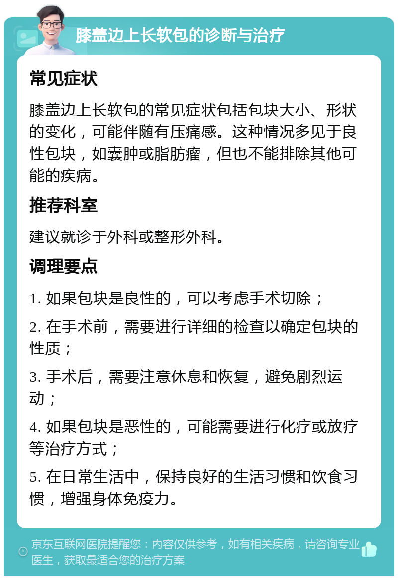 膝盖边上长软包的诊断与治疗 常见症状 膝盖边上长软包的常见症状包括包块大小、形状的变化，可能伴随有压痛感。这种情况多见于良性包块，如囊肿或脂肪瘤，但也不能排除其他可能的疾病。 推荐科室 建议就诊于外科或整形外科。 调理要点 1. 如果包块是良性的，可以考虑手术切除； 2. 在手术前，需要进行详细的检查以确定包块的性质； 3. 手术后，需要注意休息和恢复，避免剧烈运动； 4. 如果包块是恶性的，可能需要进行化疗或放疗等治疗方式； 5. 在日常生活中，保持良好的生活习惯和饮食习惯，增强身体免疫力。