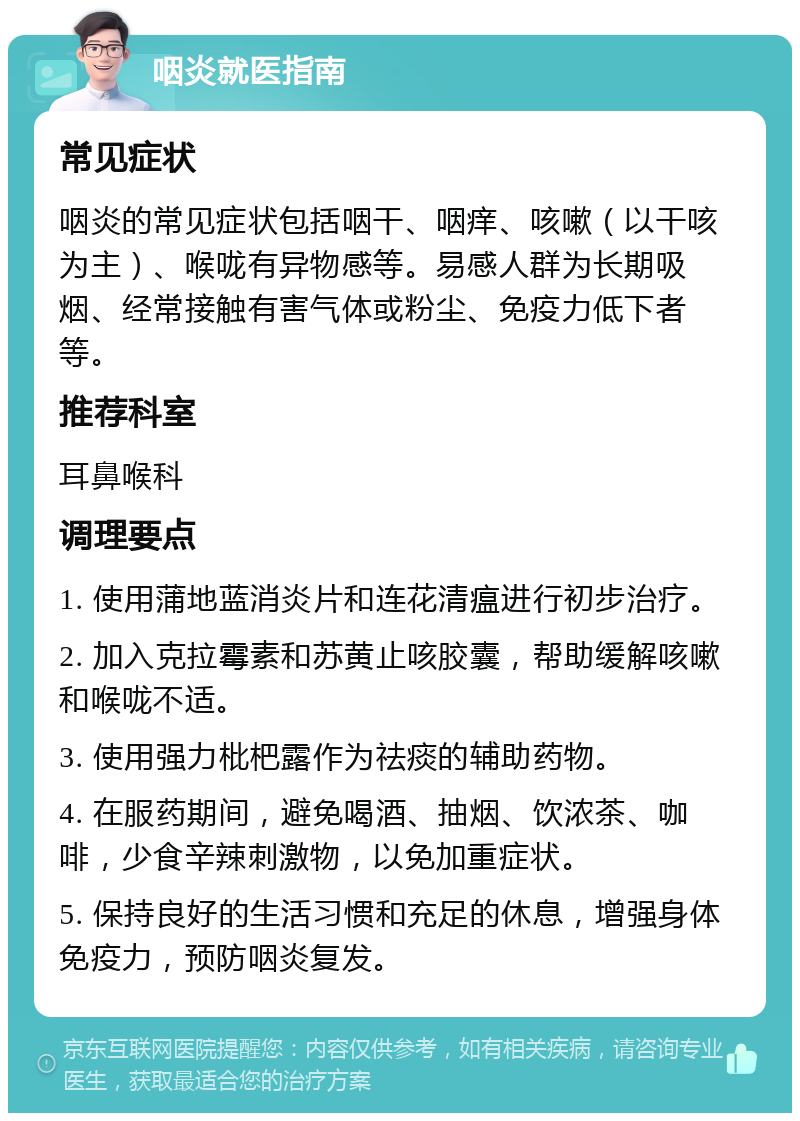 咽炎就医指南 常见症状 咽炎的常见症状包括咽干、咽痒、咳嗽（以干咳为主）、喉咙有异物感等。易感人群为长期吸烟、经常接触有害气体或粉尘、免疫力低下者等。 推荐科室 耳鼻喉科 调理要点 1. 使用蒲地蓝消炎片和连花清瘟进行初步治疗。 2. 加入克拉霉素和苏黄止咳胶囊，帮助缓解咳嗽和喉咙不适。 3. 使用强力枇杷露作为祛痰的辅助药物。 4. 在服药期间，避免喝酒、抽烟、饮浓茶、咖啡，少食辛辣刺激物，以免加重症状。 5. 保持良好的生活习惯和充足的休息，增强身体免疫力，预防咽炎复发。