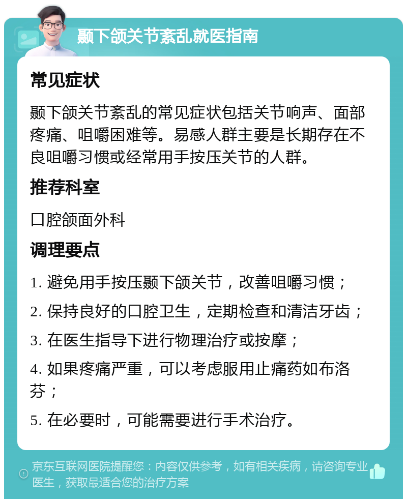 颞下颌关节紊乱就医指南 常见症状 颞下颌关节紊乱的常见症状包括关节响声、面部疼痛、咀嚼困难等。易感人群主要是长期存在不良咀嚼习惯或经常用手按压关节的人群。 推荐科室 口腔颌面外科 调理要点 1. 避免用手按压颞下颌关节，改善咀嚼习惯； 2. 保持良好的口腔卫生，定期检查和清洁牙齿； 3. 在医生指导下进行物理治疗或按摩； 4. 如果疼痛严重，可以考虑服用止痛药如布洛芬； 5. 在必要时，可能需要进行手术治疗。