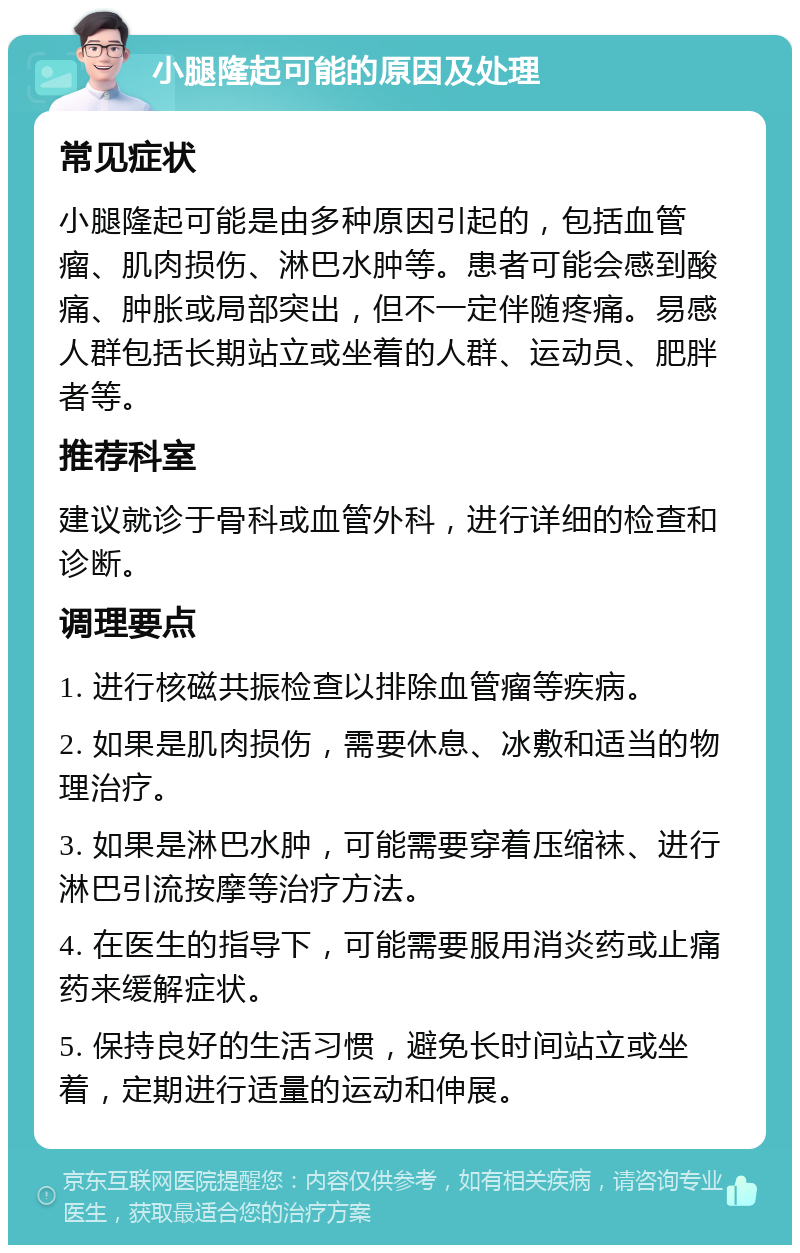 小腿隆起可能的原因及处理 常见症状 小腿隆起可能是由多种原因引起的，包括血管瘤、肌肉损伤、淋巴水肿等。患者可能会感到酸痛、肿胀或局部突出，但不一定伴随疼痛。易感人群包括长期站立或坐着的人群、运动员、肥胖者等。 推荐科室 建议就诊于骨科或血管外科，进行详细的检查和诊断。 调理要点 1. 进行核磁共振检查以排除血管瘤等疾病。 2. 如果是肌肉损伤，需要休息、冰敷和适当的物理治疗。 3. 如果是淋巴水肿，可能需要穿着压缩袜、进行淋巴引流按摩等治疗方法。 4. 在医生的指导下，可能需要服用消炎药或止痛药来缓解症状。 5. 保持良好的生活习惯，避免长时间站立或坐着，定期进行适量的运动和伸展。