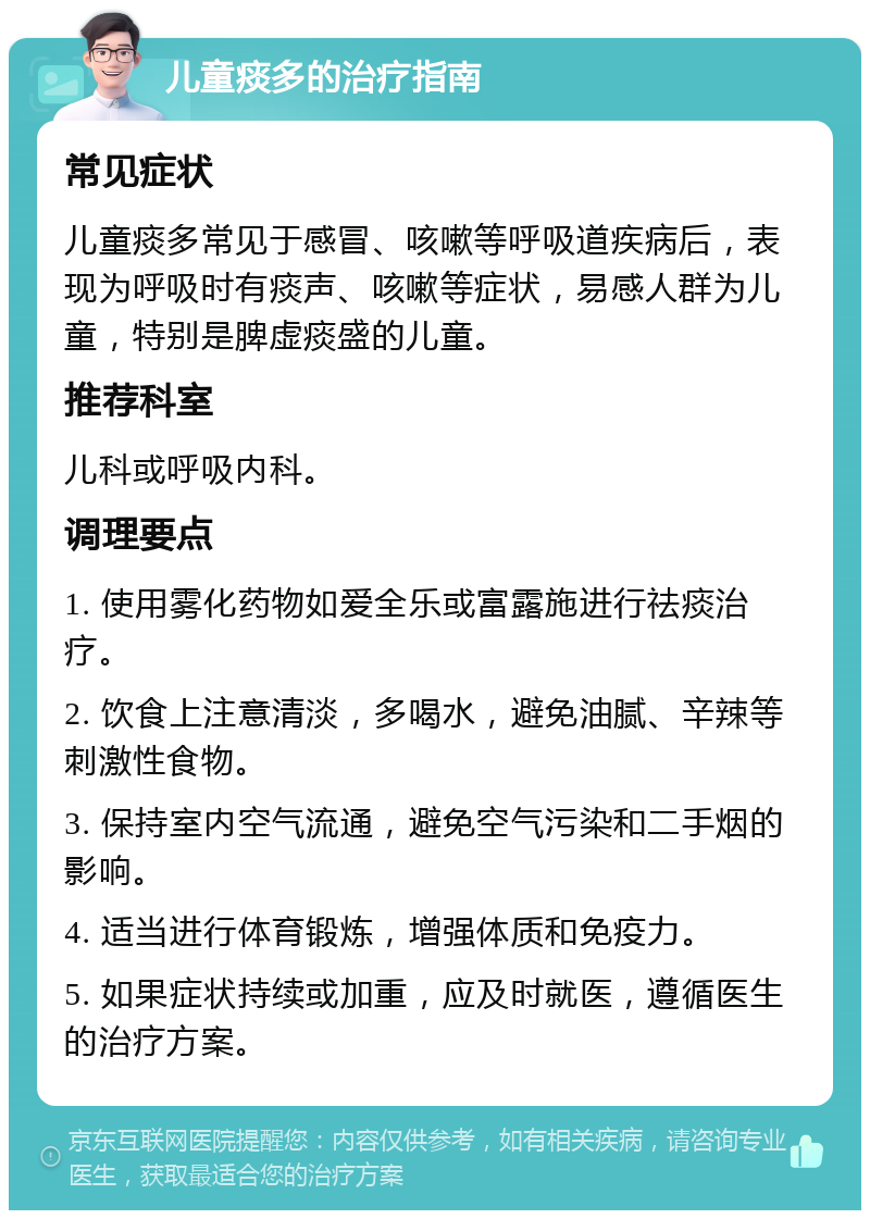 儿童痰多的治疗指南 常见症状 儿童痰多常见于感冒、咳嗽等呼吸道疾病后，表现为呼吸时有痰声、咳嗽等症状，易感人群为儿童，特别是脾虚痰盛的儿童。 推荐科室 儿科或呼吸内科。 调理要点 1. 使用雾化药物如爱全乐或富露施进行祛痰治疗。 2. 饮食上注意清淡，多喝水，避免油腻、辛辣等刺激性食物。 3. 保持室内空气流通，避免空气污染和二手烟的影响。 4. 适当进行体育锻炼，增强体质和免疫力。 5. 如果症状持续或加重，应及时就医，遵循医生的治疗方案。