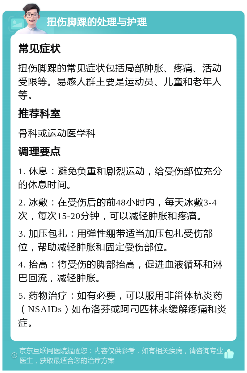 扭伤脚踝的处理与护理 常见症状 扭伤脚踝的常见症状包括局部肿胀、疼痛、活动受限等。易感人群主要是运动员、儿童和老年人等。 推荐科室 骨科或运动医学科 调理要点 1. 休息：避免负重和剧烈运动，给受伤部位充分的休息时间。 2. 冰敷：在受伤后的前48小时内，每天冰敷3-4次，每次15-20分钟，可以减轻肿胀和疼痛。 3. 加压包扎：用弹性绷带适当加压包扎受伤部位，帮助减轻肿胀和固定受伤部位。 4. 抬高：将受伤的脚部抬高，促进血液循环和淋巴回流，减轻肿胀。 5. 药物治疗：如有必要，可以服用非甾体抗炎药（NSAIDs）如布洛芬或阿司匹林来缓解疼痛和炎症。