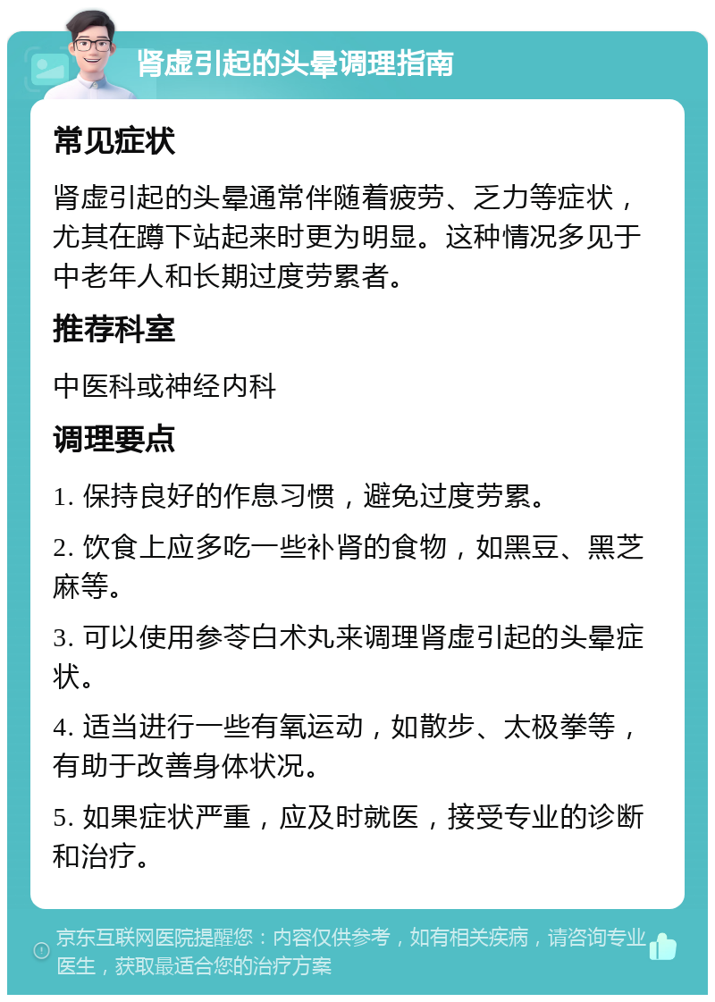 肾虚引起的头晕调理指南 常见症状 肾虚引起的头晕通常伴随着疲劳、乏力等症状，尤其在蹲下站起来时更为明显。这种情况多见于中老年人和长期过度劳累者。 推荐科室 中医科或神经内科 调理要点 1. 保持良好的作息习惯，避免过度劳累。 2. 饮食上应多吃一些补肾的食物，如黑豆、黑芝麻等。 3. 可以使用参苓白术丸来调理肾虚引起的头晕症状。 4. 适当进行一些有氧运动，如散步、太极拳等，有助于改善身体状况。 5. 如果症状严重，应及时就医，接受专业的诊断和治疗。