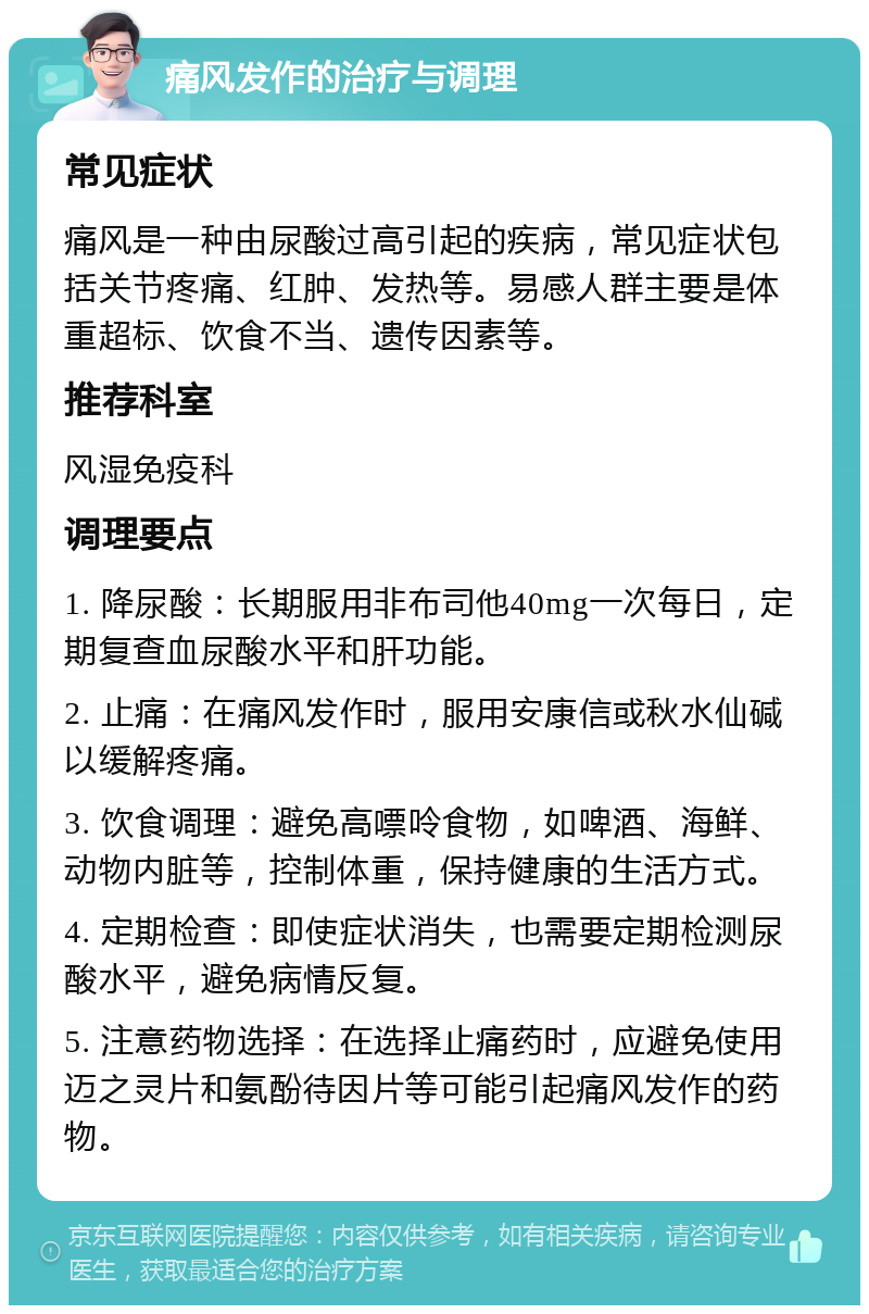 痛风发作的治疗与调理 常见症状 痛风是一种由尿酸过高引起的疾病，常见症状包括关节疼痛、红肿、发热等。易感人群主要是体重超标、饮食不当、遗传因素等。 推荐科室 风湿免疫科 调理要点 1. 降尿酸：长期服用非布司他40mg一次每日，定期复查血尿酸水平和肝功能。 2. 止痛：在痛风发作时，服用安康信或秋水仙碱以缓解疼痛。 3. 饮食调理：避免高嘌呤食物，如啤酒、海鲜、动物内脏等，控制体重，保持健康的生活方式。 4. 定期检查：即使症状消失，也需要定期检测尿酸水平，避免病情反复。 5. 注意药物选择：在选择止痛药时，应避免使用迈之灵片和氨酚待因片等可能引起痛风发作的药物。