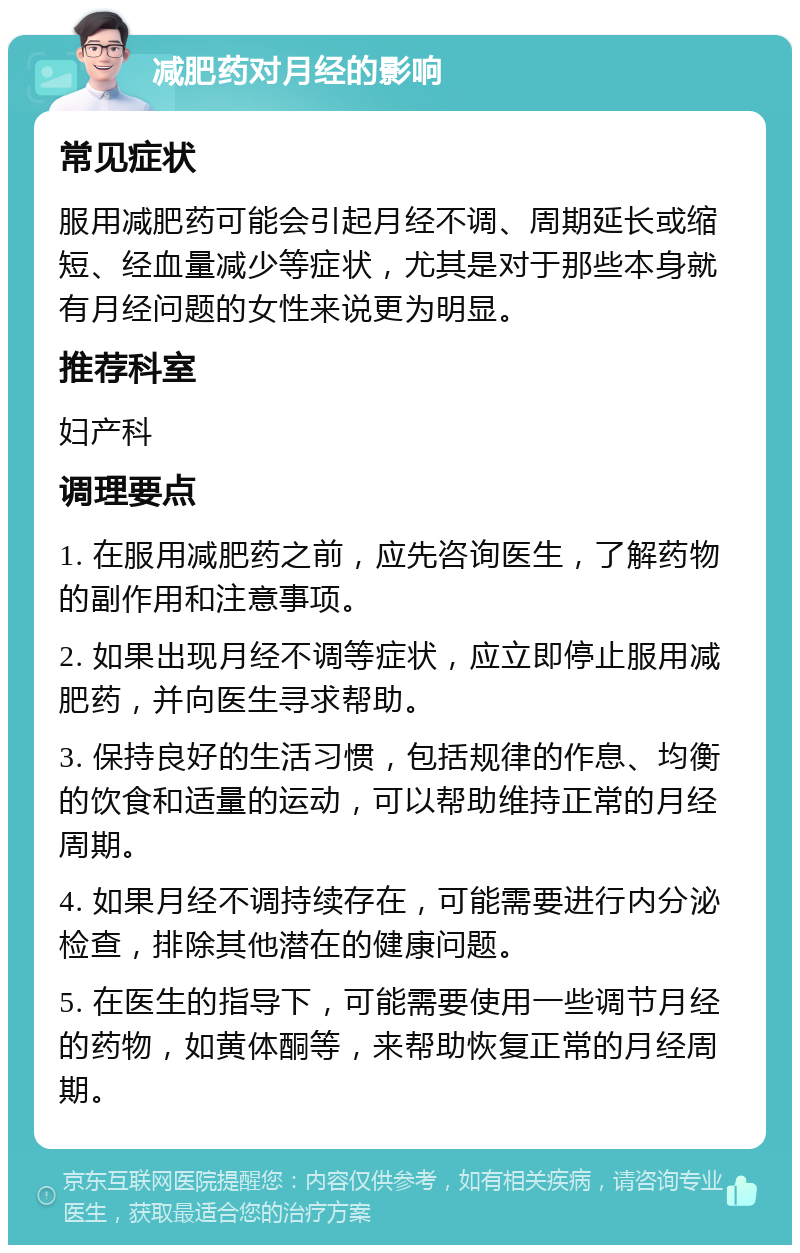 减肥药对月经的影响 常见症状 服用减肥药可能会引起月经不调、周期延长或缩短、经血量减少等症状，尤其是对于那些本身就有月经问题的女性来说更为明显。 推荐科室 妇产科 调理要点 1. 在服用减肥药之前，应先咨询医生，了解药物的副作用和注意事项。 2. 如果出现月经不调等症状，应立即停止服用减肥药，并向医生寻求帮助。 3. 保持良好的生活习惯，包括规律的作息、均衡的饮食和适量的运动，可以帮助维持正常的月经周期。 4. 如果月经不调持续存在，可能需要进行内分泌检查，排除其他潜在的健康问题。 5. 在医生的指导下，可能需要使用一些调节月经的药物，如黄体酮等，来帮助恢复正常的月经周期。