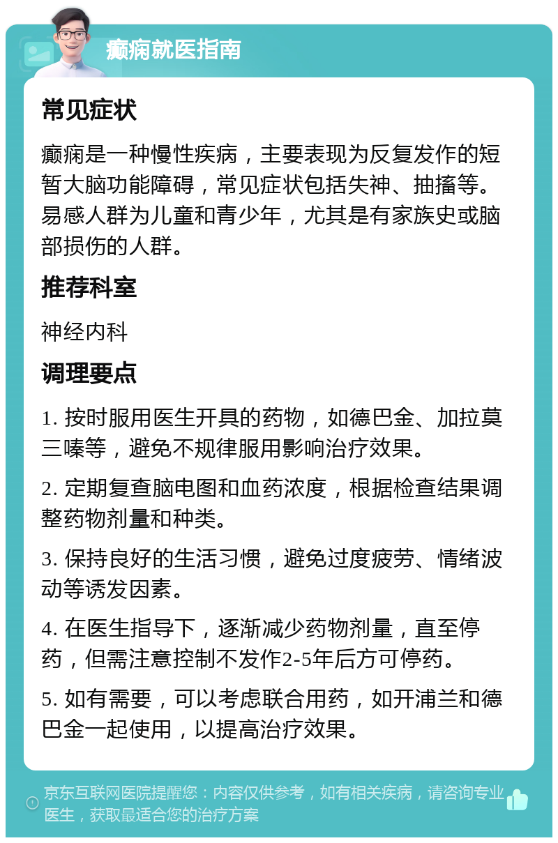 癫痫就医指南 常见症状 癫痫是一种慢性疾病，主要表现为反复发作的短暂大脑功能障碍，常见症状包括失神、抽搐等。易感人群为儿童和青少年，尤其是有家族史或脑部损伤的人群。 推荐科室 神经内科 调理要点 1. 按时服用医生开具的药物，如德巴金、加拉莫三嗪等，避免不规律服用影响治疗效果。 2. 定期复查脑电图和血药浓度，根据检查结果调整药物剂量和种类。 3. 保持良好的生活习惯，避免过度疲劳、情绪波动等诱发因素。 4. 在医生指导下，逐渐减少药物剂量，直至停药，但需注意控制不发作2-5年后方可停药。 5. 如有需要，可以考虑联合用药，如开浦兰和德巴金一起使用，以提高治疗效果。