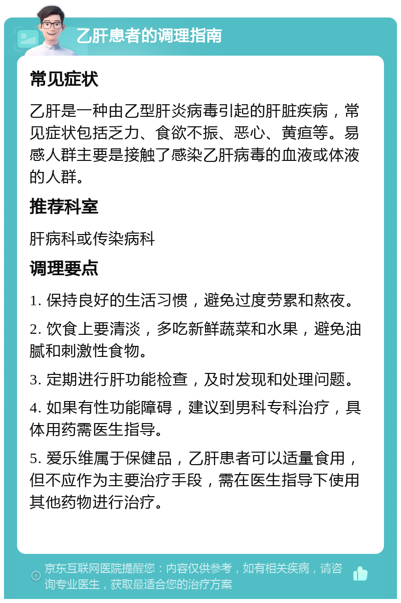 乙肝患者的调理指南 常见症状 乙肝是一种由乙型肝炎病毒引起的肝脏疾病，常见症状包括乏力、食欲不振、恶心、黄疸等。易感人群主要是接触了感染乙肝病毒的血液或体液的人群。 推荐科室 肝病科或传染病科 调理要点 1. 保持良好的生活习惯，避免过度劳累和熬夜。 2. 饮食上要清淡，多吃新鲜蔬菜和水果，避免油腻和刺激性食物。 3. 定期进行肝功能检查，及时发现和处理问题。 4. 如果有性功能障碍，建议到男科专科治疗，具体用药需医生指导。 5. 爱乐维属于保健品，乙肝患者可以适量食用，但不应作为主要治疗手段，需在医生指导下使用其他药物进行治疗。